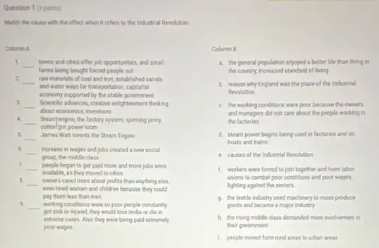 Question 1 (9 points)
Match the cause with the effect when it refers to the industrial Revolution
Column A
1.
__ towns and cities offer job opportunities, and small
farms being bought forced people out
2 __ raw materials of coal and Iron, established canals
and water ways for transportation, capitalist
economy supported by the stable government
3 __ Solventhe advance, creative enlightenment thinking
about economics, inventions
4.
__ SteanTengine, the factory system spinning jenny.
power loom
5 __ James Watt invents the Steam Engine
6. __ increase in wages and jobs created a new social
group, the middle class
7 __ people began to get paid more and more jobs were
avalable, as they moved to cities
B.
__
even hired women and children because they could
owners cared more about profits than anything else,
pay them less than men
9. __ working conditions were so poor people constantly
got sick or injured,they would lose limbs or die in
extreme cases. Also they were being paid extremely
poor wages.
Column B
a. the general population enjoyed a better life than living in
the country, increased standard of living
b. reason why England was the place of the Industrial
Revolution
C. the working conditions were poor because the owners
and managers did not care about the people working in
the factories
d. steam power begins being used in factories and on
boats and trains
e. causes of the industrial Revolution
1. workers were forced to join together and form labor
unions to combat poor conditions and poor wages,
fighting against the owners.
9. the textle industry used machinery to mass produce
goods and became a major Industry
h. therising middle class demanded more involvement in
their government
1. people moved form rural areas to urban areas