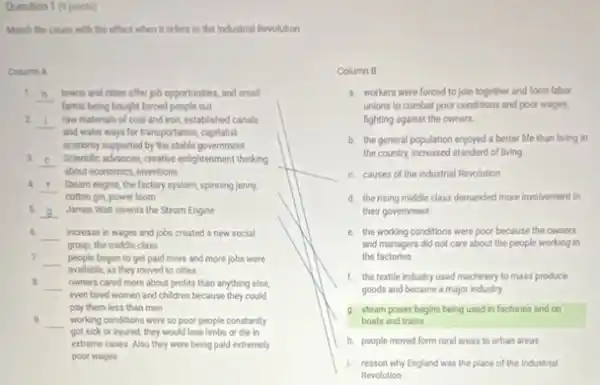 Question 1 (9 points)
Match the cause with the effect when it refers to the industrial Revolution
Column A
1
__ towns and cities offer job opportunities, and small
farms being bought forced people out
2. __
and water ways for transportation, capitalist
raw materials of coal and tron, established canals
economy supported by the stable government
3. __ Scientific advances, creative enlightenment thinking
about economics, inventions
A. __ Steam engine, the factory system, spinning jenny.
cotton gin, power loom
5 __ James Watt invents the Steam Engine
6 __ increase in wages and jobs created a new social
group, the middle class
7. __ people began to get paid more and more jobs were
avallable, as they moved to cities
B. __
even hired women and children because they could
owners cared more about profits than anything else,
9. __ working conditions were so poor people constantly
pay them less than men
got sick or injured they would lose limbs or die in
extreme cases. Also they were being paid extremely
poor wages
__
Column B
a. workers were forced to join together and form labor
unions to combat poor conditions and poor wages,
fighting against the owners.
b. the general population enjoyed a better life than living in
the country, increased standard of living
C. causes of the Industrial Revolution
d. the rising middle class demanded more involvement in
their government
e. the working conditions were poor because the owners
and managers did not care about the people working in
the factories
1. the textile industry used machinery to mass produce
goods and became a major industry
g. steam power begins being used in factories and on
boats and trains
h. people moved form rural areas to urban areas
L reason why England was the place of the Industrial
Revolution