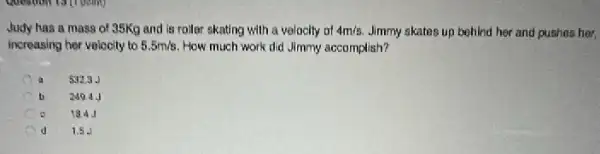 Question to (1 point)
Judy has a mass of 35Kg and is roller skating with a volocity of 4m/s. Jimmy skates up behind her and pushes her,
increasing her volocity to 5.5m/s How much work did Jimmy accomplish?
a 5323.
b 249.4.
184J
d 1.5 J