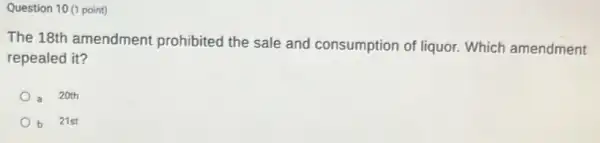 Question 10 (1 point)
The 18th amendment prohibited the sale and consumption of liquor.Which amendment
repealed it?
20th
b 21st