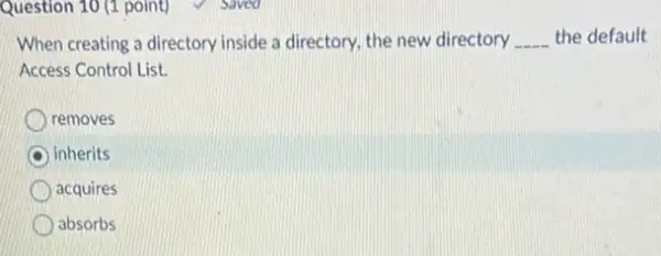 Question 10 (1 point)
When creating a directory inside a directory, the new directory __ the default
Access Control List.
removes
C inherits
acquires
absorbs