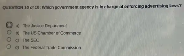 QUESTION 10 of 10 : Which government agency is in charge of enforcing advertising laws?
D a) The Justice Department
b) The US Chamber of Commerce
c) The SEC
d) The Federal Trade Commission