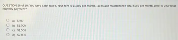 QUESTION 10 of 10 You have a net lease. Your rent is 1,000 per month. Taxes and maintenance total 500 per month. What is your total maintenance 500 nce total
monthly payment?
a) 500
b) 1,000
c) 1,500
d) 2,000