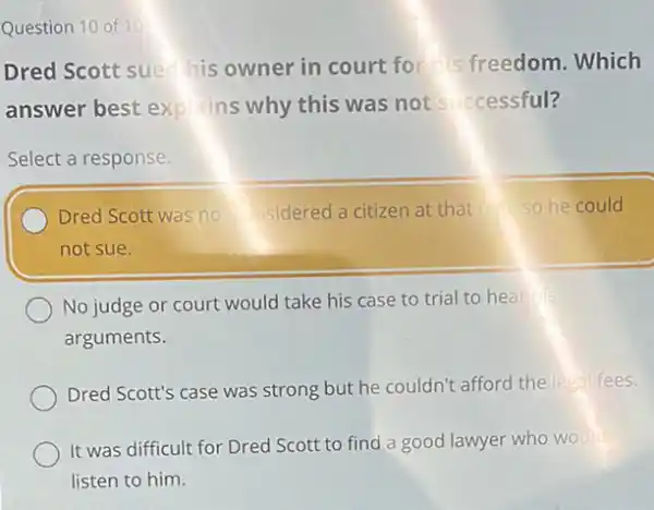 Question 10 of 10
Dred Scott suech his owner in court for is freedom. Which
answer best explains why this was not successful?
Select a response.
Dred Scott was no sidered a citizen at that so he could
not sue.
No judge or court would take his case to trial to hear his
arguments.
Dred Scott's case was strong but he couldn't afford the legal fees.
It was difficult for Dred Scott to find a good lawyer who would
listen to him.