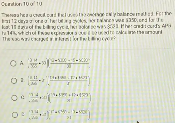 Question 10 of 10
Theresa has a credit card that uses the average daily balance method For the
first 12 days of one of her billing cycles, her balance was 350 and for the
last 19 days of the billing cycle, her balance was 520 If her credit card's APR
is 14% , which of these expressions could be used to calculate the amount
Theresa was charged in interest for the billing cycle?
A. ((0.14)/(365)cdot 30)((12cdot  350+19cdot  520)/(30))
B ((0.14)/(365)cdot 31)((19cdot  350+12cdot  520)/(31))
C ((0.14)/(365)cdot 30)((19cdot  350+12cdot  520)/(30))
D ((0.14)/(365)cdot 31)((12cdot  350+19cdot  520)/(31))