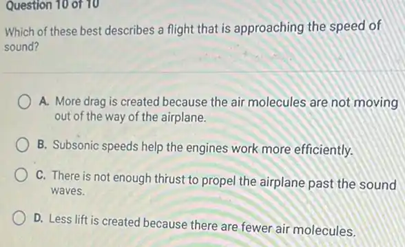 Question 10 of 10
Which of these best describes a flight that is approaching the speed of
sound?
A. More drag is created because the air molecules are not moving
out of the way of the airplane.
B. Subsonic speeds help the engines work more efficiently.
C. There is not enough thrust to propel the airplane past the sound
waves.
D. Less lift is created because there are fewer air molecules,