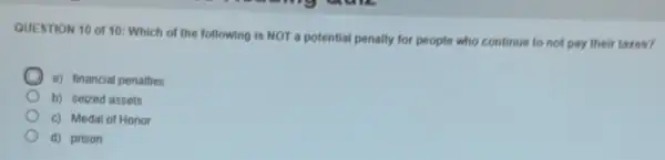 QUESTION 10 of 10:Which of the following is NOT a potential penalty for people who continue to not pay their taxes?
a) financial penalties
b) seized assets
c) Medal of Honor
d) prison