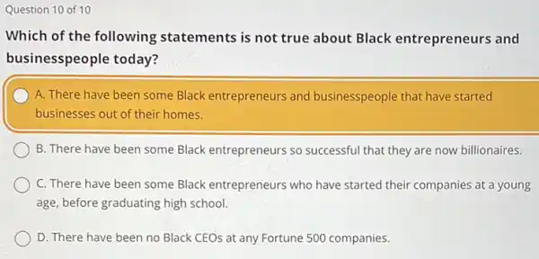 Question 10 of 10
Which of the following statements is not true about Black entrepreneurs and
businesspeople today?
A. There have been some Black entrepreneurs and businesspeople that have started
businesses out of their homes.
B. There have been some Black entrepreneurs so successful that they are now billionaires.
C. There have been some Black entrepreneurs who have started their companies at a young
age, before graduating high school.
D. There have been no Black CEOs at any Fortune 500 companies.