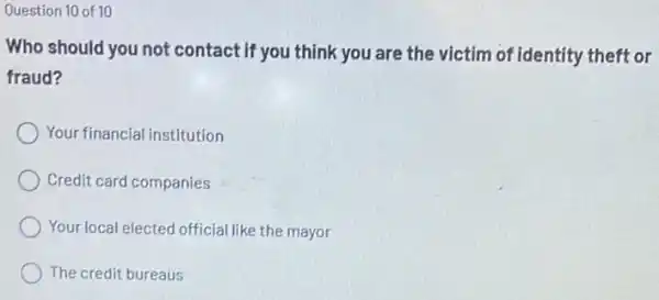 Question 10 of 10
Who should you not contact if you think you are the victim of identity theft or
fraud?
Your financial institution
Credit card companies
Your local elected official like the mayor
The credit bureaus