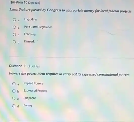 Question 10 (2 points)
Laws that are passed by Congress to appropriate money for local federal projects
a Logrolling
b Pork-Barrel Legislation
c Lobbying
d Earmark
Question 11 (2 points)
Powers the government requires to carry out its expressed constitutional powers
a Implied Powers
b Expressed Powers
c Subpoena
Perjury d