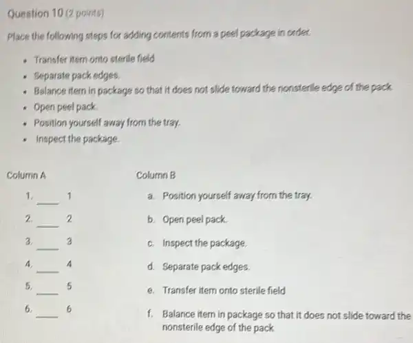 Question 10 (2 points)
Place the following steps for adding contents from a peel package in order.
Transfer item onto sterile field
Beparate pack edges.
Balance item in package so that it does not slide toward the nonsterlle edge of the pack
Open peel pack.
Position yourself away from the tray
- Inspect the package.
Column A
1. __ 1
2. __ 2
3. __ 3
4 __ 4
5. __ 5
6. __ 6
Column B
a. Position yourself away from the tray.
b. Open peel pack.
c. Inspect the package
d. Separate pack edges
e. Transfer item onto sterile field
f. Balance item in package so that it does not slide toward the
nonsterile edge of the pack