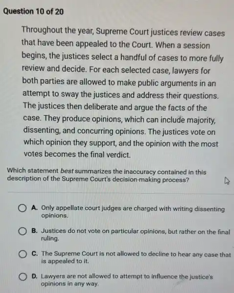 Question 10 of 20
Throughout the year, Supreme Court justices review cases
that have been appealed to the Court. When a session
begins, the justices select a handful of cases to more fully
review and decide For each selected case, lawyers for
both parties are allowed to make public arguments in an
attempt to sway the justices and address their questions.
The justices then deliberate and argue the facts of the
case. They produce opinions, which can include majority,
dissenting, and concurring opinions . The justices vote on
which opinion they support, and the opinion with the most
votes becomes the final verdict.
Which statement best summarizes the inaccuracy contained in this
description of the Supreme Court's decision-making process?
A. Only appellate court judges are charged with writing dissenting
opinions.
B. Justices do not vote on particular opinions, but rather on the final
ruling.
C. The Supreme Court is not allowed to decline to hear any case that
is appealed to it.
D. Lawyers are not allowed to attempt to influence the justice's
opinions in any way.