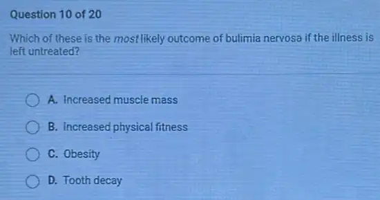 Question 10 of 20
Which of these is the most likely outcome of bulimia nervosa if the illness is
left untreated?
A. Increased muscle mass
B. Increased physical fitness
C. Obesity
D. Tooth decay