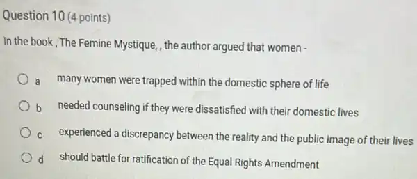 Question 10 (4 points)
In the book , The Femine Mystique, the author argued that women -
a many women were trapped within the domestic sphere of life
b needed counseling if they were dissatisfied with their domestic lives
C experienced a discrepancy between the reality and the public image of their lives
d should battle for ratification of the Equal Rights Amendment