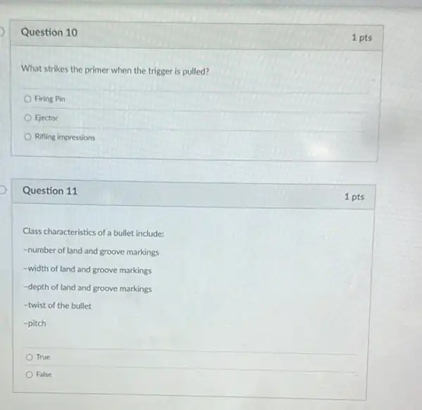 Question 10
1 pts
What strikes the primer when the trigger is pulled?
Firing Pin
Ejector
Rifling impressions
Question 11
1 pts
Class characteristics of a bullet include:
-number of land and groove markings
-width of land and groove markings
-depth of land and groove markings
-twist of the bullet
-pitch
True
False