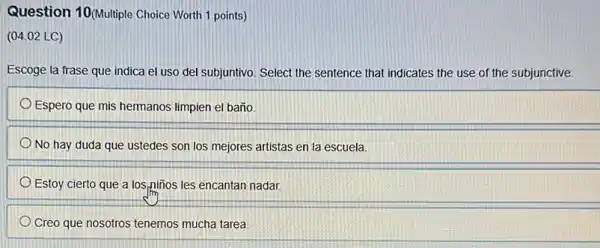 Question 10(Mulliple Choice Worth 1 points)
(04.02 LC)
Escoge la frase que indica el uso del subjuntivo. Select the sentence that indicates the use of the subjunctive.
Espero que mis hermanos limpien el baño.
No hay duda que ustedes son los mejores artistas en la escuela
Estoy cierto que a lospiños les encantan nadar
Creo que nosotros tenemos mucha tarea.