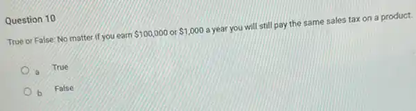 Question 10
True or False: No matter if you earn
 100,000 or 1,000
a year you will still pay the same sales tax on a product.
a True
b False