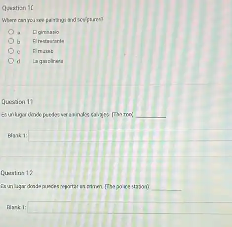 Question 10
Where can you see paintings and sculptures?
El gimnasio
b El restaurante
C El museo
d La gasolinera
Question 11
Es un lugar donde puedes ver animales salvajes (The zoo) __
Blank 1: square 
Question 12
Es un lugar donde puedes reportar un crimen (The police station) __
Blank 1: square
