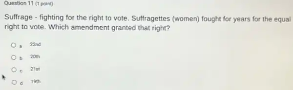 Question 11 (1 point)
Suffrage - fighting for the right to vote. Suffragettes (women) fought for years for the equal
right to vote. Which amendment granted that right?
22nd
20th
21st
d 19th