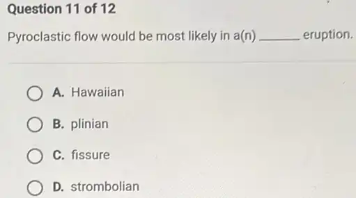 Question 11 of 12
Pyroclastic flow would be most likely in a(n) __ eruption.
A. Hawaiian
B. plinian
C. fissure
D. strombolian