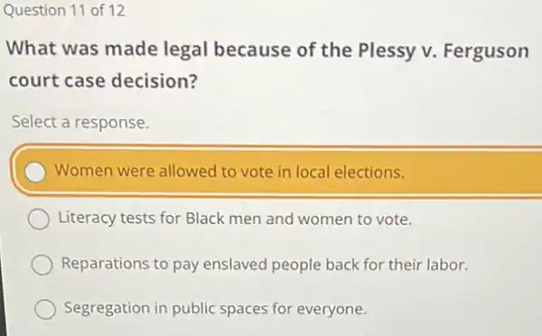 Question 11 of 12
What was made legal because of the Plessy v. Ferguson
court case decision?
Select a response.
Women were allowed to vote in local elections.
Literacy tests for Black men and women to vote.
Reparations to pay enslaved people back for their labor.
Segregation in public spaces for everyone.