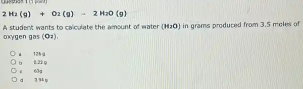 Question 1(1 point)
2H_(2)(g)+O_(2)(g)arrow 2H_(2)O(g)
A student wants to calculate the amount of water (H_(2)O) in grams produced from 3.5 moles of
oxygen gas (O_(2))
126 g
b 0.229
63g
d 3.949