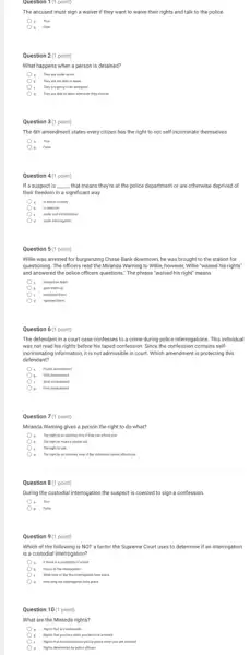 Question 1(1 point)
The accused must sign a waiver if they want to waive their rights and talk to the police.
a true
Question 2(1 point)
What happens when a person is detained?
They are under anest.
b They are not able to leave
They are going to be arraigned.
They are able to leave attention they choose
Question 3(1 point)
The 6th amendment states every citizen has the right to not self-incriminate themselves
a the
Question 4(1 point)
If a suspect is __ ,that means they're at the police department or are otherwise deprived of
their freedom in a significant way.
in police custody
( ) - b in coercion
Oc under self incrimination
under interropation
.
Question n 5 (1 point) 5(1
Willie was arrested for burglarizing Chase Bank downtown , he was brought to the station for
questioning. The officers read the Miranda Warning to Willie, however, Millie "waived his rights'
and answered the police officers questions." The phrase "waived his right" means
insisted on them.
gave them up.
c employed them
repeated them.
Question 6 (1 point)
The defendant in a court case confesses to a crime during police interrogations. This individual
was not read his rights before his taped confession. Since the confession contains self-
incriminating information, it is not admissible in court.Which amendment is protecting this
defendant?
Fifth Amendment
) ( Sinh Americhent
. Fest Amendment
Question 7(1 point)
Miranda Warning gives a person the right to do what?
. The right to an answer only if they can afford one
b The right to make a phone call
The right to talk
The right to an anomey, twen if the individual conver afford one
Question 8 (1 point)
Ouring the custodial interrogation the suspect is coercec I to sign a confession.
a true
Question 9(1 point)
Which of the following is NOT a factor the Supreme Court uses to determine if an interrogation
is a custodial interrogation?
b Facus of the interrogation
If there is a possibility of anext
c What time of day the interrogation took place
How long the internagation took place
Question 10(1 point)
What are the Miranda rights?
() - Rights that are inderation
b Nights that you lose when you become anewed
Rights that munt be read to you by police when you are arrested
d flights determined by police officers