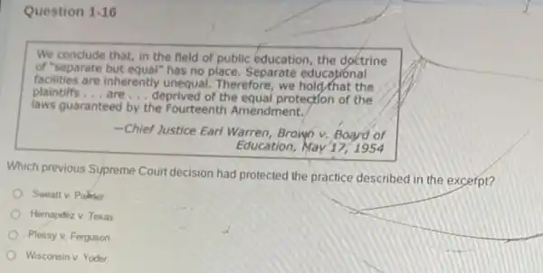 Question 1-16
We conclude that, in the field of public education, the doctrine
of "separate but equal" has no place Separate educational
facilities are inherently unequal.Therefore, we hold/that the
plaintiffs __ __ deprived of the equal protection of the
laws guaranteed by the Fourteenth Amendment.
-Chief Justice Earl Warren Brown v. Board of
Education, May 17,1954
Which previous Supreme Court decision had protected the practice described in the excerpt?
Sweattv. Palnter
Hernandez v. Texas
Plessy v. Ferguson
Wisconsin v. Yoder