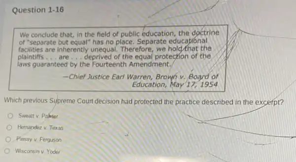 Question 1-16
We conclude that, in the field of public education, the doctrine
of "separate but equal" has no place. Separate educational
facilities are inherently unequal. Therefore, we hold that the
plaintiffs __ are __ deprived of the equal protection of the
laws guaranteed by the Fourteenth Amendment.
-Chief Justice Earl Warren Brown v. Board of
Education, May 17,1954
Which previous Supreme Court decision had protected the practice described in the excerpt?
Sweatt v. Paketer
Hernandez v. Texas
Plessy v. Ferguson
Wisconsin v. Yoder