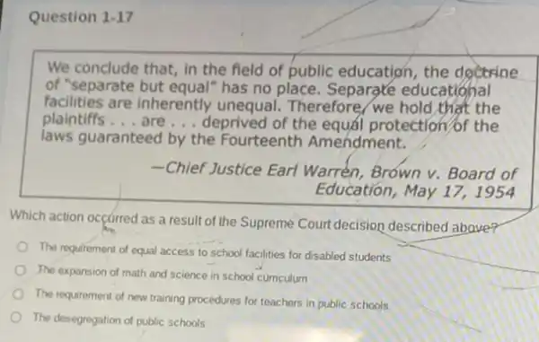 Question 1-17
We conclude that, in the field of public education, the dgetrine
of "separate but equal"has no place. Separate educational
facilities are inherently unequal Therefore, we hold,thet the
plaintiffs __ are __ deprived of the equá protection/of the
laws guaranteed by the Fourteenth Amendment.
-Chief Justice Earl Warrén, Brown v. Board of
Education, May 17,1954
Which action occurred as a result of the Supreme Court decision described above?
The requirement of equal access to school facilities for disabled students
The expansion of math and science in school curriculum
The requirement of new training procedures for teachers in public schools
The desegregation of public schools