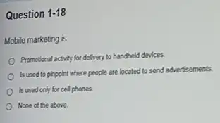 Question 1-18
Mobile marketing is
Promotional activity for delivery to handheld devices.
Is used to pinpoint where people are located to send advertisements.
Is used only for cell phones.
None of the above.