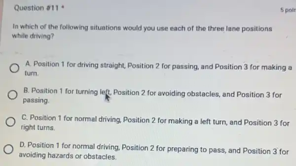 Question #11
In which of the following situations would you use each of the three lane positions
while driving?
A. Position 1 for driving straight, Position 2 for passing, and Position 3 for making a
turn.
B. Position 1 for turning left, Position 2 for avoiding obstacles and Position 3 for
passing.
C. Position 1 for normal driving, Position 2 for making a left turn, and Position 3 for
right turns.
D. Position 1 for normal driving, Position 2 for preparing to pass and Position 3 for
avoiding hazards or obstacles.
5 poin