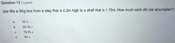 Question 12 (1 point)
Joe lifts a 5Kg box from a step that is 0.2m high to a shelf that is 1.75m.How much work did Joe accomplish?
43.1
b
85.75 J
c
75.95 J
d
98.