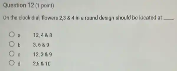 Question 12 (1 point)
On the clock dial flowers 2,3& 4 in a round design should be located at __
a	12,4& 8
b	3,6& 9
12,3& 9
d 2,6& 10