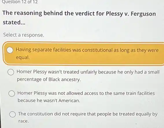 Question 12 of 12
The reasoning behind the verdict for Plessy v. Ferguson
stated __
Select a response.
Having separate facilities was constitutional as long as they were
equal.
Homer Plessy wasn't treated unfairly because he only had a small
percentage of Black ancestry.
Homer Plessy was not allowed access to the same train facilities
because he wasn't American.
The constitution did not require that people be treated equally by
race.