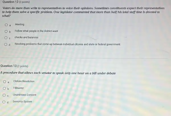 Question 12 (2 points)
Voters do more than write to representatives to voice their optnions. Sometimes constituents expect their representatives
to help them solve a specific problem. One legislator commented that more than half his total staff time is devoted to
what?
a Meeting
b Follow what people in the district want
c checks and balances
d Resolving problems that come up between individual citizens and state or federal government.
Question 13 (2 points)
A procedure that allows each senator to speak only one hour on a bill under debate
a Cloture Resolution
b Filibuster
c Unanimous Consent
d Seniority System