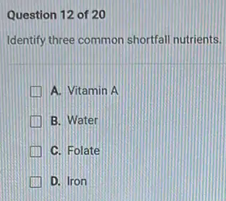 Question 12 of 20
Identify three common shortfall nutrients.
A. Vitamin A
B. Water
C. Folate
D. Iron