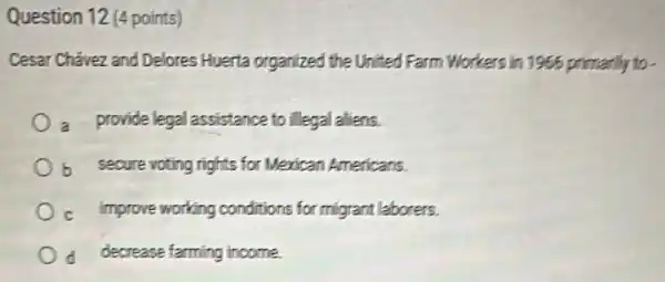 Question 12 (4 points)
Cesar Chávez and Delores Huerta organized the United Farm Workers in 1966 primarily to .
a provide legal assistance to illegal aliens.
b secure voting rights for Merican Americans.
c improve working conditions for migrant laborers.
d decrease farming income