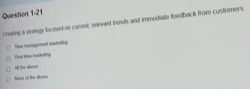 Question 1-21
Creating a strategy focused on current, relevant trends and immediate foodback from customers.
The management marketing
Real the marketing
All the above
None of the above