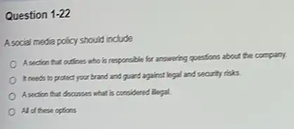 Question 1-22
A social media policy should include
Asection that outines who is responsible for answering questions about the company.
It needs to protect your brand and quard against legal and security risks
A section that docusses what is considered illegal.
All of these options