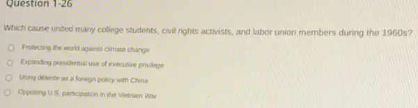 Question 1-26
Which cause united many college students, civil rights activists, and labor union members during the 1960s?
Protecting the world against climate change
Expanding presidential use of executive privilege
Using detente as a foreign policy with China
Opposing U.S. participation in the Vietnam War