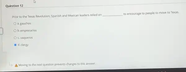 Question 12
Prior to the Texas Revolution, Spanish and Mexican leaders relied on
__ to encourage to people to move to Texas.
a. gauchos
b. empresarios
c. vaqueros
d. clergy