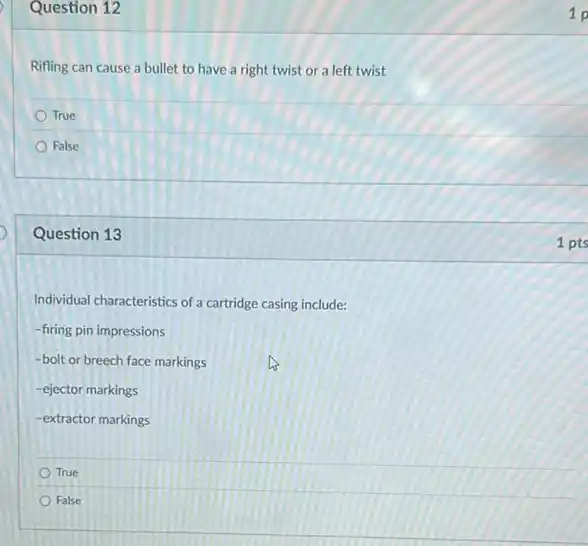 Question 12
Rifling can cause a bullet to have a right twist or a left twist
True
False
Question 13
Individual characteristics of a cartridge casing include:
-firing pin impressions
-bolt or breech face markings
-ejector markings
-extractor markings
True
False
1 p
1 pts