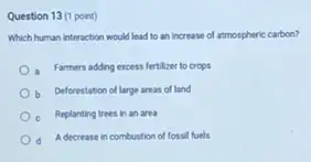 Question 13 (1 point)
Which human interaction would lead to an increase of atmospheric carbon?
a Farmers adding excess fertilzer to crops
Deforestation of large areas of land
Replanting trees in an area
A decrease in combustion of fossil fuels