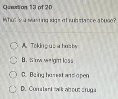 Question 13 of 20
What is a warning sign of substance abuse?
A. Taking up a hobby
B. Slow weight loss
C. Being honest and open
D. Constant talk about drugs