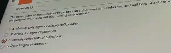 Question 13 4132
The nurse plans to frequently monitor the skin color,mucous membranes, and nail beds of a client w
the purpose in carrying out this nursing intervention?
) A Identify early signs of dietary deficiencies.
B Assess for signs of jaundice.
C Identify early signs of infections.
D Detect signs of anemia.