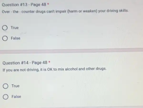 Question #13-Page 48
Over-the-counter drugs can't impair (harm or weaken) your driving skills.
True
False
Question #14 - Page 48
If you are not driving it is OK to mix alcohol and other drugs.
True
False