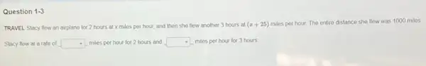 Question 1-3
TRAVEL Stacy flew an airplane for 2 hours at x miles per hour, and then she flew another 3 hours at
(x+25)
miles per hour. The entire distance she flow was 1000 miles
Stacy flew at a rate of square  miles per hour for 2 hours and square  - miles per hour for 3 hours