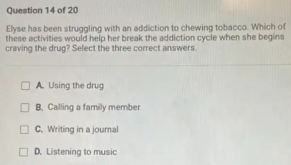 Question 14 of 20
Elyse has been struggling with an addiction to chewing tobacco. Which of
these activities would help her break the addiction cycle when she begins
craving the drug? Select the three correct answers.
A. Using the drug
B. Calling a family member
C. Writing in a journal
D. Listening to music