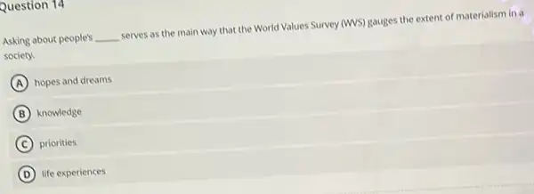 Question 14
Asking about people's __
serves as the main way that the World Values Survey (WS) gauges the extent of materialism in a
society.
A hopes and dreams
B knowledge
C priorities
D life experiences